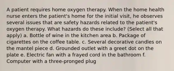 A patient requires home oxygen therapy. When the home health nurse enters the patient's home for the initial visit, he observes several issues that are safety hazards related to the patient's oxygen therapy. What hazards do these include? (Select all that apply) a. Bottle of wine in the kitchen area b. Package of cigarettes on the coffee table. c. Several decorative candles on the mantel piece d. Grounded outlet with a greet dot on the plate e. Electric fan with a frayed cord in the bathroom f. Computer with a three-pronged plug