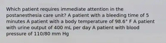 Which patient requires immediate attention in the postanesthesia care unit? A patient with a bleeding time of 5 minutes A patient with a body temperature of 98.6° F A patient with urine output of 400 mL per day A patient with blood pressure of 110/80 mm Hg