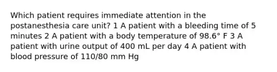 Which patient requires immediate attention in the postanesthesia care unit? 1 A patient with a bleeding time of 5 minutes 2 A patient with a body temperature of 98.6° F 3 A patient with urine output of 400 mL per day 4 A patient with <a href='https://www.questionai.com/knowledge/kD0HacyPBr-blood-pressure' class='anchor-knowledge'>blood pressure</a> of 110/80 mm Hg