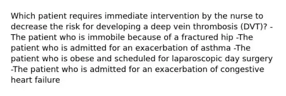 Which patient requires immediate intervention by the nurse to decrease the risk for developing a deep vein thrombosis (DVT)? -The patient who is immobile because of a fractured hip -The patient who is admitted for an exacerbation of asthma -The patient who is obese and scheduled for laparoscopic day surgery -The patient who is admitted for an exacerbation of congestive heart failure