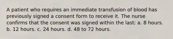 A patient who requires an immediate transfusion of blood has previously signed a consent form to receive it. The nurse confirms that the consent was signed within the last: a. 8 hours. b. 12 hours. c. 24 hours. d. 48 to 72 hours.