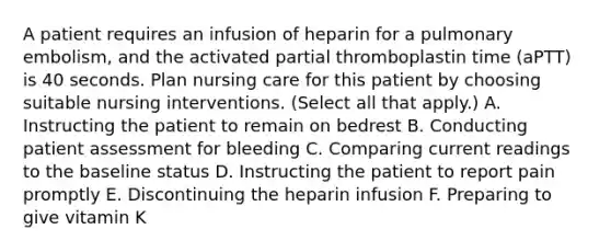 A patient requires an infusion of heparin for a pulmonary embolism, and the activated partial thromboplastin time (aPTT) is 40 seconds. Plan nursing care for this patient by choosing suitable nursing interventions. (Select all that apply.) A. Instructing the patient to remain on bedrest B. Conducting patient assessment for bleeding C. Comparing current readings to the baseline status D. Instructing the patient to report pain promptly E. Discontinuing the heparin infusion F. Preparing to give vitamin K