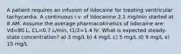 A patient requires an infusion of lidocaine for treating ventricular tachycardia. A continuous i.v. of lidocanine 2.1 mg/min started at 8 AM. Assume the average pharmacokinetics of lidocaine are: Vd=80 L, CL=0.7 L/min, t1/2=1.4 hr. What is expected steady-state concentration? a) 3 mg/L b) 4 mg/L c) 5 mg/L d) 9 mg/L e) 15 mg/L