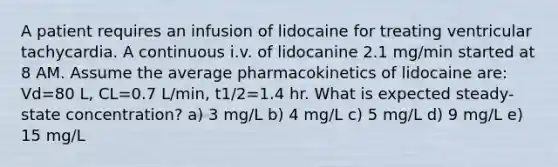 A patient requires an infusion of lidocaine for treating ventricular tachycardia. A continuous i.v. of lidocanine 2.1 mg/min started at 8 AM. Assume the average pharmacokinetics of lidocaine are: Vd=80 L, CL=0.7 L/min, t1/2=1.4 hr. What is expected steady-state concentration? a) 3 mg/L b) 4 mg/L c) 5 mg/L d) 9 mg/L e) 15 mg/L