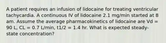 A patient requires an infusion of lidocaine for treating ventricular tachycardia. A continuous IV of lidocaine 2.1 mg/min started at 8 am. Assume the average pharmacokinetics of lidocaine are Vd = 90 L, CL = 0.7 L/min, t1/2 = 1.4 hr. What is expected steady-state concentration?