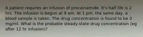 A patient requires an infusion of procainamide. It's half life is 2 hrs. The infusion is begun at 9 am. At 1 pm, the same day, a blood sample is taken. The drug concentration is found to be 3 mg/ml. What is the probable steady-state drug concentration (eg after 12 hr infusion)?