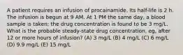 A patient requires an infusion of procainamide. Its half-life is 2 h. The infusion is begun at 9 AM. At 1 PM the same day, a blood sample is taken; the drug concentration is found to be 3 mg/L. What is the probable steady-state drug concentration, eg, after 12 or more hours of infusion? (A) 3 mg/L (B) 4 mg/L (C) 6 mg/L (D) 9.9 mg/L (E) 15 mg/L