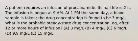 A patient requires an infusion of procainamide. Its half-life is 2 h. The infusion is begun at 9 AM. At 1 PM the same day, a blood sample is taken; the drug concentration is found to be 3 mg/L. What is the probable steady-state drug concentration, eg, after 12 or more hours of infusion? (A) 3 mg/L (B) 4 mg/L (C) 6 mg/L (D) 9.9 mg/L (E) 15 mg/L