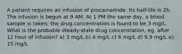 A patient requires an infusion of procainamide. Its half-life is 2h. The infusion is begun at 9 AM. At 1 PM the same day, a blood sample is taken; the drug concentration is found to be 3 mg/L. What is the probable steady-state drug concentration, eg, after 12 hour of infusion? a) 3 mg/L b) 4 mg/L c) 6 mg/L d) 9.9 mg/L e) 15 mg/L