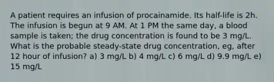 A patient requires an infusion of procainamide. Its half-life is 2h. The infusion is begun at 9 AM. At 1 PM the same day, a blood sample is taken; the drug concentration is found to be 3 mg/L. What is the probable steady-state drug concentration, eg, after 12 hour of infusion? a) 3 mg/L b) 4 mg/L c) 6 mg/L d) 9.9 mg/L e) 15 mg/L