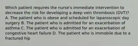 Which patient requires the nurse's immediate intervention to decrease the risk for developing a deep vein thrombosis (DVT)? A. The patient who is obese and scheduled for laparoscopic day surgery B. The patient who is admitted for an exacerbation of asthma C. The patient who is admitted for an exacerbation of congestive heart failure D. The patient who is immobile due to a fractured hip