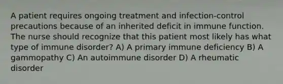 A patient requires ongoing treatment and infection-control precautions because of an inherited deficit in immune function. The nurse should recognize that this patient most likely has what type of immune disorder? A) A primary immune deficiency B) A gammopathy C) An autoimmune disorder D) A rheumatic disorder