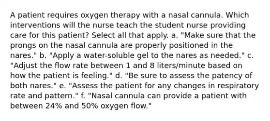 A patient requires oxygen therapy with a nasal cannula. Which interventions will the nurse teach the student nurse providing care for this patient? Select all that apply. a. "Make sure that the prongs on the nasal cannula are properly positioned in the nares." b. "Apply a water-soluble gel to the nares as needed." c. "Adjust the flow rate between 1 and 8 liters/minute based on how the patient is feeling." d. "Be sure to assess the patency of both nares." e. "Assess the patient for any changes in respiratory rate and pattern." f. "Nasal cannula can provide a patient with between 24% and 50% oxygen flow."