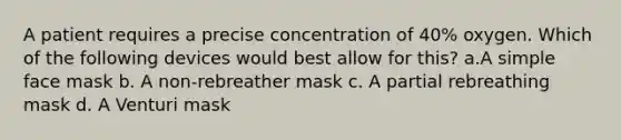 A patient requires a precise concentration of 40% oxygen. Which of the following devices would best allow for this? a.A simple face mask b. A non-rebreather mask c. A partial rebreathing mask d. A Venturi mask