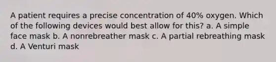 A patient requires a precise concentration of 40% oxygen. Which of the following devices would best allow for this? a. A simple face mask b. A nonrebreather mask c. A partial rebreathing mask d. A Venturi mask