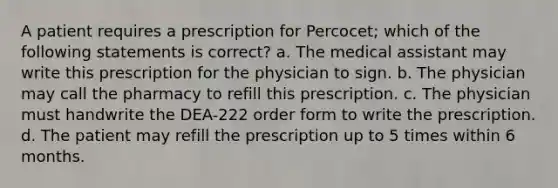 A patient requires a prescription for Percocet; which of the following statements is correct? a. The medical assistant may write this prescription for the physician to sign. b. The physician may call the pharmacy to refill this prescription. c. The physician must handwrite the DEA-222 order form to write the prescription. d. The patient may refill the prescription up to 5 times within 6 months.