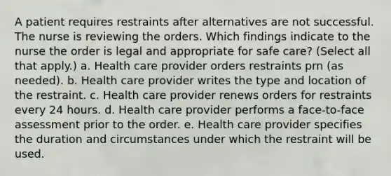 A patient requires restraints after alternatives are not successful. The nurse is reviewing the orders. Which findings indicate to the nurse the order is legal and appropriate for safe care? (Select all that apply.) a. Health care provider orders restraints prn (as needed). b. Health care provider writes the type and location of the restraint. c. Health care provider renews orders for restraints every 24 hours. d. Health care provider performs a face-to-face assessment prior to the order. e. Health care provider specifies the duration and circumstances under which the restraint will be used.