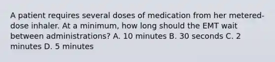 A patient requires several doses of medication from her​ metered-dose inhaler. At a​ minimum, how long should the EMT wait between​ administrations? A. 10 minutes B. 30 seconds C. 2 minutes D. 5 minutes