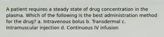 A patient requires a steady state of drug concentration in the plasma. Which of the following is the best administration method for the drug? a. Intravenous bolus b. Transdermal c. Intramuscular injection d. Continuous IV infusion