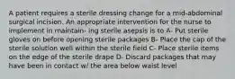 A patient requires a sterile dressing change for a mid-abdominal surgical incision. An appropriate intervention for the nurse to implement in maintain- ing sterile asepsis is to A- Put sterile gloves on before opening sterile packages B- Place the cap of the sterile solution well within the sterile field C- Place sterile items on the edge of the sterile drape D- Discard packages that may have been in contact w/ the area below waist level