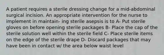 A patient requires a sterile dressing change for a mid-abdominal surgical incision. An appropriate intervention for the nurse to implement in maintain- ing sterile asepsis is to A- Put sterile gloves on before opening sterile packages B- Place the cap of the sterile solution well within the sterile field C- Place sterile items on the edge of the sterile drape D- Discard packages that may have been in contact w/ the area below waist level