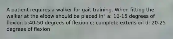 A patient requires a walker for gait training. When fitting the walker at the elbow should be placed in" a: 10-15 degrees of flexion b:40-50 degrees of flexion c: complete extension d: 20-25 degrees of flexion