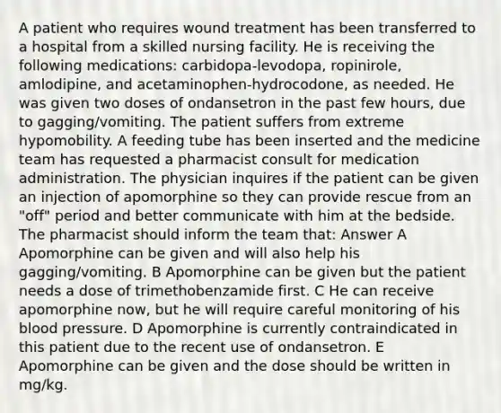 A patient who requires wound treatment has been transferred to a hospital from a skilled nursing facility. He is receiving the following medications: carbidopa-levodopa, ropinirole, amlodipine, and acetaminophen-hydrocodone, as needed. He was given two doses of ondansetron in the past few hours, due to gagging/vomiting. The patient suffers from extreme hypomobility. A feeding tube has been inserted and the medicine team has requested a pharmacist consult for medication administration. The physician inquires if the patient can be given an injection of apomorphine so they can provide rescue from an "off" period and better communicate with him at the bedside. The pharmacist should inform the team that: Answer A Apomorphine can be given and will also help his gagging/vomiting. B Apomorphine can be given but the patient needs a dose of trimethobenzamide first. C He can receive apomorphine now, but he will require careful monitoring of his blood pressure. D Apomorphine is currently contraindicated in this patient due to the recent use of ondansetron. E Apomorphine can be given and the dose should be written in mg/kg.