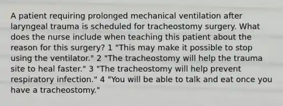 A patient requiring prolonged mechanical ventilation after laryngeal trauma is scheduled for tracheostomy surgery. What does the nurse include when teaching this patient about the reason for this surgery? 1 "This may make it possible to stop using the ventilator." 2 "The tracheostomy will help the trauma site to heal faster." 3 "The tracheostomy will help prevent respiratory infection." 4 "You will be able to talk and eat once you have a tracheostomy."