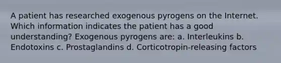 A patient has researched exogenous pyrogens on the Internet. Which information indicates the patient has a good understanding? Exogenous pyrogens are: a. Interleukins b. Endotoxins c. Prostaglandins d. Corticotropin-releasing factors