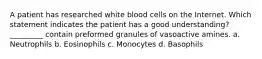 A patient has researched white blood cells on the Internet. Which statement indicates the patient has a good understanding? _________ contain preformed granules of vasoactive amines. a. Neutrophils b. Eosinophils c. Monocytes d. Basophils