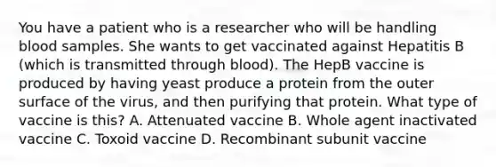 You have a patient who is a researcher who will be handling blood samples. She wants to get vaccinated against Hepatitis B (which is transmitted through blood). The HepB vaccine is produced by having yeast produce a protein from the outer surface of the virus, and then purifying that protein. What type of vaccine is this? A. Attenuated vaccine B. Whole agent inactivated vaccine C. Toxoid vaccine D. Recombinant subunit vaccine