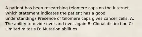 A patient has been researching telomere caps on the Internet. Which statement indicates the patient has a good understanding? Presence of telomere caps gives cancer cells: A: The ability to divide over and over again B: Clonal distinction C: Limited mitosis D: Mutation abilities