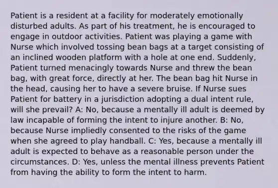 Patient is a resident at a facility for moderately emotionally disturbed adults. As part of his treatment, he is encouraged to engage in outdoor activities. Patient was playing a game with Nurse which involved tossing bean bags at a target consisting of an inclined wooden platform with a hole at one end. Suddenly, Patient turned menacingly towards Nurse and threw the bean bag, with great force, directly at her. The bean bag hit Nurse in the head, causing her to have a severe bruise. If Nurse sues Patient for battery in a jurisdiction adopting a dual intent rule, will she prevail? A: No, because a mentally ill adult is deemed by law incapable of forming the intent to injure another. B: No, because Nurse impliedly consented to the risks of the game when she agreed to play handball. C: Yes, because a mentally ill adult is expected to behave as a reasonable person under the circumstances. D: Yes, unless the mental illness prevents Patient from having the ability to form the intent to harm.