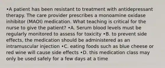 •A patient has been resistant to treatment with antidepressant therapy. The care provider prescribes a monoamine oxidase inhibitor (MAOI) medication. What teaching is critical for the nurse to give the patient? •A. Serum blood levels must be regularly monitored to assess for toxicity •B. to prevent side effects, the medication should be administered as an intramuscular injection •C. eating foods such as blue cheese or red wine will cause side effects •D. this medication class may only be used safely for a few days at a time