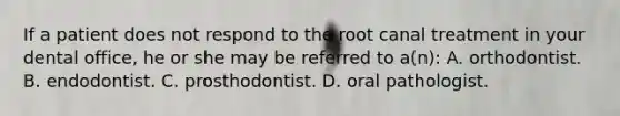 If a patient does not respond to the root canal treatment in your dental office, he or she may be referred to a(n): A. orthodontist. B. endodontist. C. prosthodontist. D. oral pathologist.