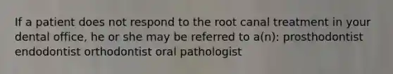 If a patient does not respond to the root canal treatment in your dental office, he or she may be referred to a(n): prosthodontist endodontist orthodontist oral pathologist