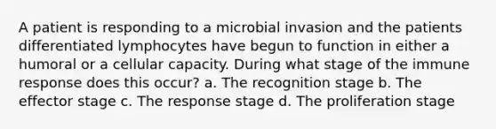 A patient is responding to a microbial invasion and the patients differentiated lymphocytes have begun to function in either a humoral or a cellular capacity. During what stage of the immune response does this occur? a. The recognition stage b. The effector stage c. The response stage d. The proliferation stage