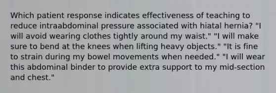 Which patient response indicates effectiveness of teaching to reduce intraabdominal pressure associated with hiatal hernia? "I will avoid wearing clothes tightly around my waist." "I will make sure to bend at the knees when lifting heavy objects." "It is fine to strain during my bowel movements when needed." "I will wear this abdominal binder to provide extra support to my mid-section and chest."