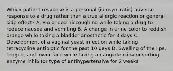 Which patient response is a personal (idiosyncratic) adverse response to a drug rather than a true allergic reaction or general side effect? A. Prolonged hiccoughing while taking a drug to reduce nausea and vomiting B. A change in urine color to reddish orange while taking a bladder anesthetic for 3 days C. Development of a vaginal yeast infection while taking tetracycline antibiotic for the past 10 days D. Swelling of the lips, tongue, and lower face while taking an angiotensin-converting enzyme inhibitor type of antihypertensive for 2 weeks