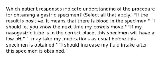 Which patient responses indicate understanding of the procedure for obtaining a gastric specimen? (Select all that apply.) "If the result is positive, it means that there is blood in the specimen." "I should let you know the next time my bowels move." "If my nasogastric tube is in the correct place, this specimen will have a low pH." "I may take my medications as usual before this specimen is obtained." "I should increase my fluid intake after this specimen is obtained."