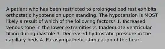 A patient who has been restricted to prolonged bed rest exhibits orthostatic hypotension upon standing. The hypotension is MOST likely a result of which of the following factors? 1. Increased venous tone in the lower extremities 2. Inadequate ventricular filling during diastole 3. Decreased hydrostatic pressure in the capillary beds 4. Parasympathetic stimulation of the heart