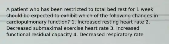 A patient who has been restricted to total bed rest for 1 week should be expected to exhibit which of the following changes in cardiopulmonary function? 1. Increased resting heart rate 2. Decreased submaximal exercise heart rate 3. Increased functional residual capacity 4. Decreased respiratory rate