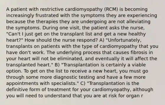 A patient with restrictive cardiomyopathy (RCM) is becoming increasingly frustrated with the symptoms they are experiencing because the therapies they are undergoing are not alleviating the symptoms. During one visit, the patient asks the nurse, "Can't I just get on the transplant list and get a new healthy heart?" How should the nurse respond? A) "Unfortunately, transplants on patients with the type of cardiomyopathy that you have don't work. The underlying process that causes fibrosis in your heart will not be eliminated, and eventually it will affect the transplanted heart." B) "Transplantation is certainly a viable option. To get on the list to receive a new heart, you must go through some more diagnostic testing and have a few more appointments with specialists." C) "Transplantation is the definitive form of treatment for your cardiomyopathy, although you will need to understand that you are at risk for organ r