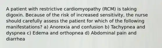 A patient with restrictive cardiomyopathy (RCM) is taking digoxin. Because of the risk of increased sensitivity, the nurse should carefully assess the patient for which of the following manifestations? a) Anorexia and confusion b) Tachypnea and dyspnea c) Edema and orthopnea d) Abdominal pain and diarrhea