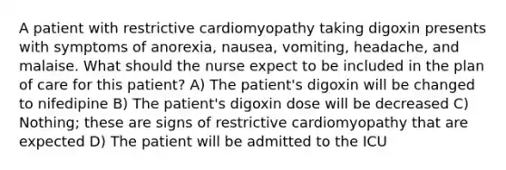 A patient with restrictive cardiomyopathy taking digoxin presents with symptoms of anorexia, nausea, vomiting, headache, and malaise. What should the nurse expect to be included in the plan of care for this patient? A) The patient's digoxin will be changed to nifedipine B) The patient's digoxin dose will be decreased C) Nothing; these are signs of restrictive cardiomyopathy that are expected D) The patient will be admitted to the ICU