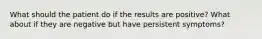 What should the patient do if the results are positive? What about if they are negative but have persistent symptoms?