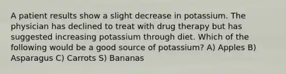 A patient results show a slight decrease in potassium. The physician has declined to treat with drug therapy but has suggested increasing potassium through diet. Which of the following would be a good source of potassium? A) Apples B) Asparagus C) Carrots S) Bananas