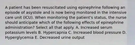 A patient has been resuscitated using epinephrine following an episode of asystole and is now being monitored in the intensive care unit (ICU). When monitoring the patient's status, the nurse should anticipate which of the following effects of epinephrine administration? Select all that apply. A. Increased serum potassium levels B. Hypercapnia C. Increased blood pressure D. Hyperglycemia E. Decreased urine output