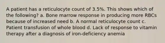 A patient has a reticulocyte count of 3.5%. This shows which of the following? a. Bone marrow response in producing more RBCs because of increased need b. A normal reticulocyte count c. Patient transfusion of whole blood d. Lack of response to vitamin therapy after a diagnosis of iron-deficiency anemia