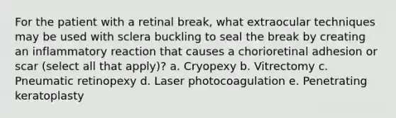 For the patient with a retinal break, what extraocular techniques may be used with sclera buckling to seal the break by creating an inflammatory reaction that causes a chorioretinal adhesion or scar (select all that apply)? a. Cryopexy b. Vitrectomy c. Pneumatic retinopexy d. Laser photocoagulation e. Penetrating keratoplasty